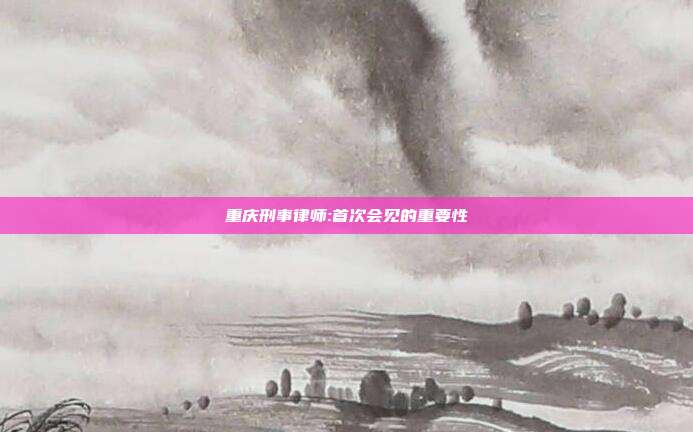 重庆刑事律师:首次会见的重要性