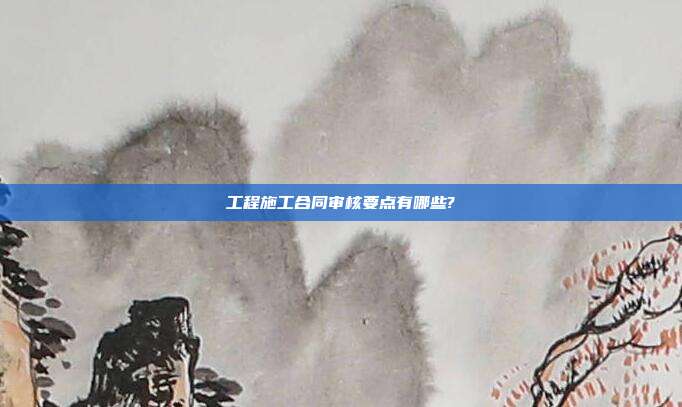 工程施工合同审核要点有哪些?