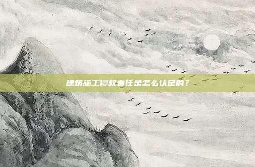 建筑施工侵权责任是怎么认定的？