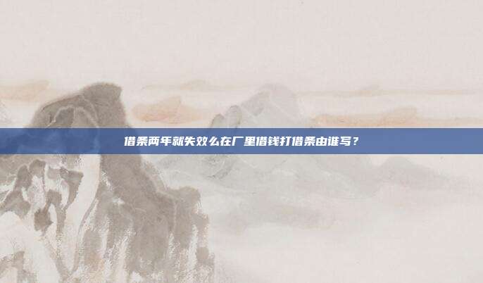 借条两年就失效么在厂里借钱打借条由谁写？
