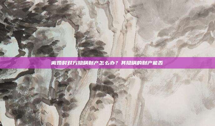 离婚时对方隐瞒财产怎么办？其隐瞒的财产能否