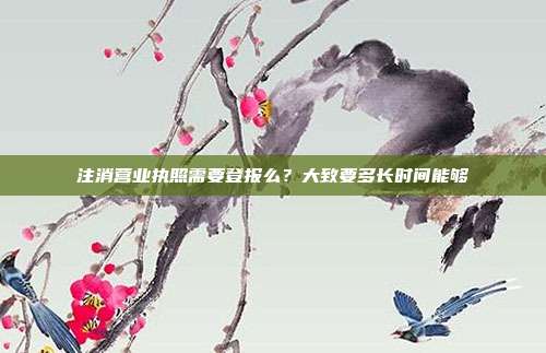 注消营业执照需要登报么？大致要多长时间能够