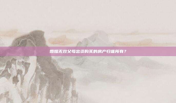 婚姻无效父母出资购买的房产归谁所有?