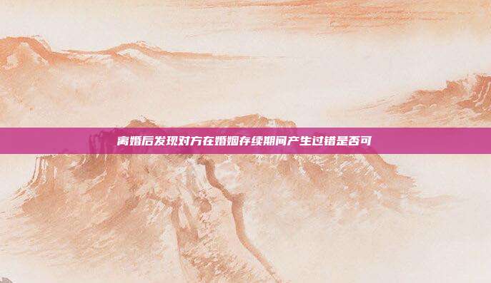 离婚后发现对方在婚姻存续期间产生过错是否可