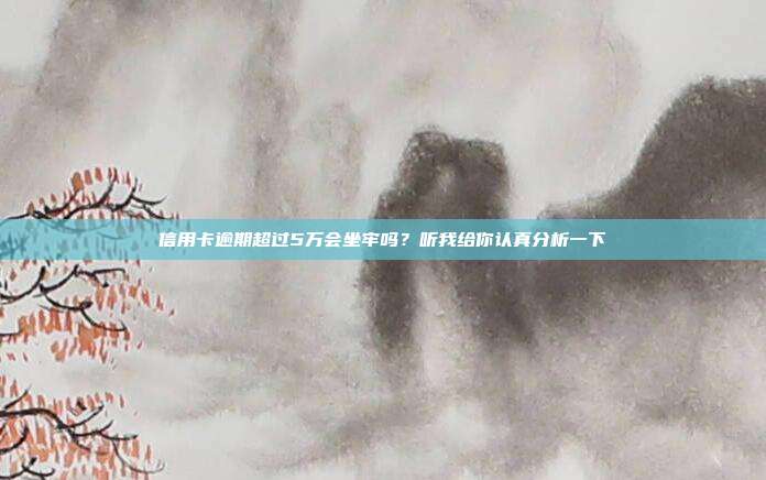 信用卡逾期超过5万会坐牢吗？听我给你认真分析一下