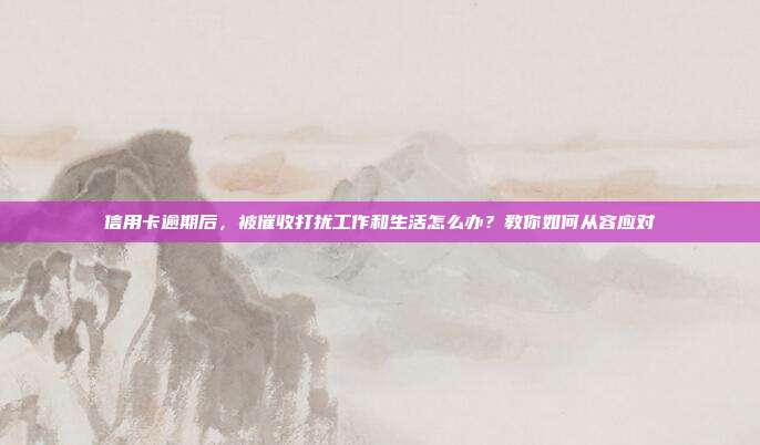 信用卡逾期后，被催收打扰工作和生活怎么办？教你如何从容应对