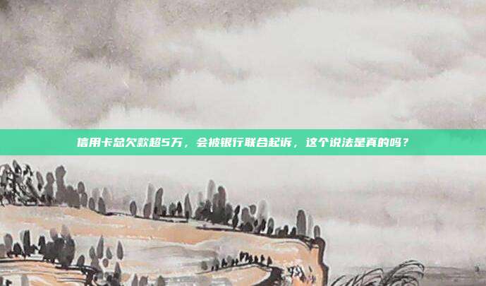 信用卡总欠款超5万，会被银行联合起诉，这个说法是真的吗？