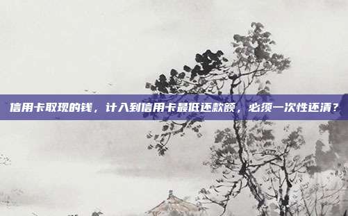 信用卡取现的钱，计入到信用卡最低还款额，必须一次性还清？