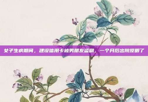 女子生病期间，建设信用卡被男朋友盗刷，一个月后出院傻眼了