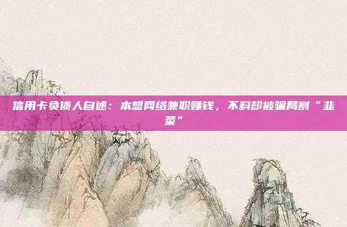 信用卡负债人自述：本想网络兼职赚钱，不料却被骗局割“韭菜”
