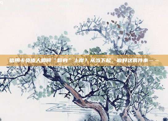 信用卡负债人如何“翻身”上岸？从当下起，做好这两件事……