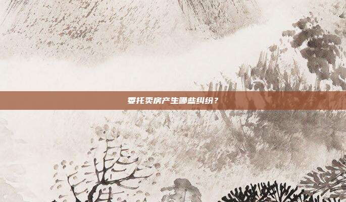 委托卖房产生哪些纠纷？