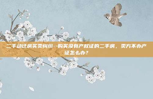 二手动迁房买卖纠纷--购买没有产权证的二手房，卖方不办产证怎么办？