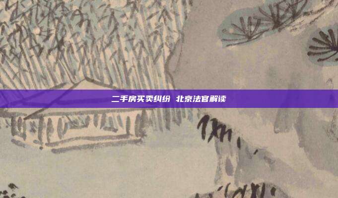 二手房买卖纠纷 北京法官解读