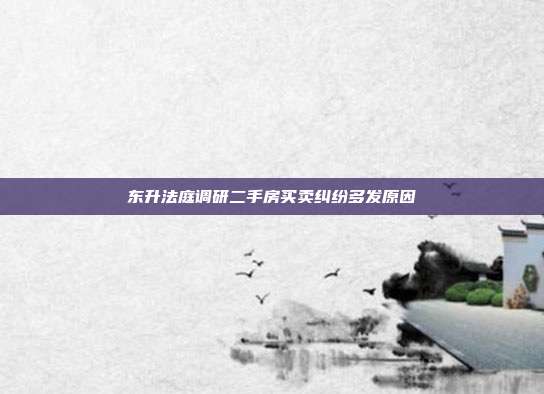 东升法庭调研二手房买卖纠纷多发原因