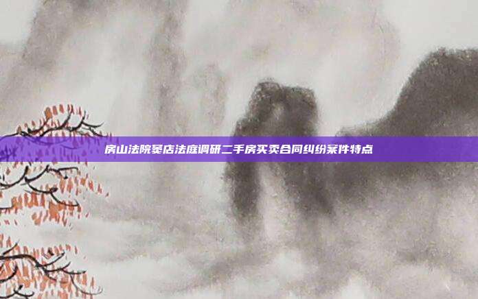 房山法院窦店法庭调研二手房买卖合同纠纷案件特点
