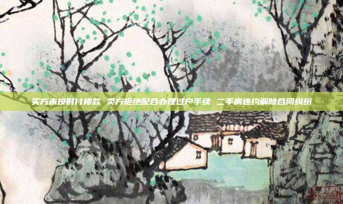 买方未按时付楼款 卖方拒绝配合办理过户手续 二手房违约解除合同纠纷