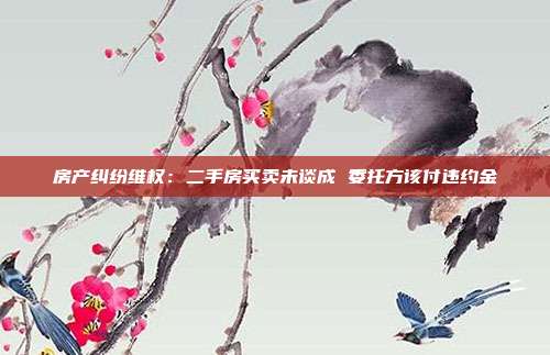 房产纠纷维权:二手房买卖未谈成 委托方该付违约金