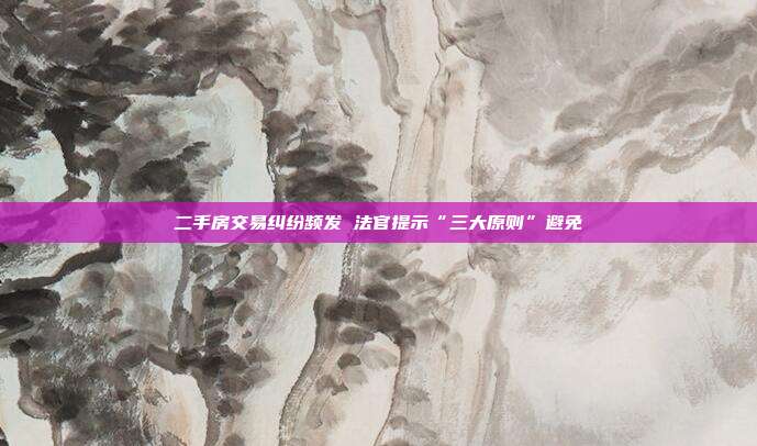 二手房交易纠纷频发 法官提示“三大原则”避免