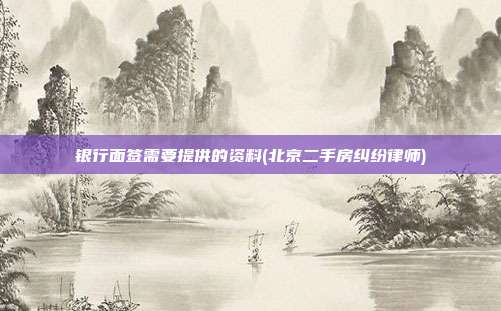 银行面签需要提供的资料(北京二手房纠纷律师)