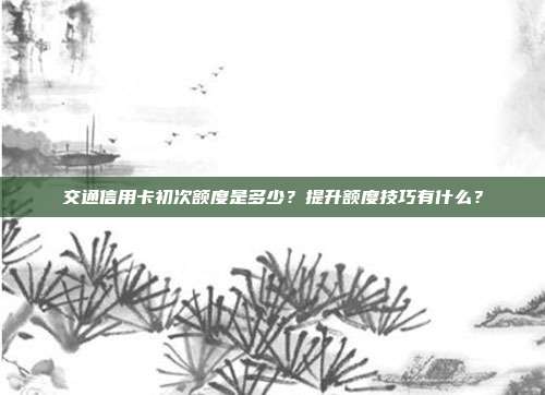 交通信用卡初次额度是多少？提升额度技巧有什么？