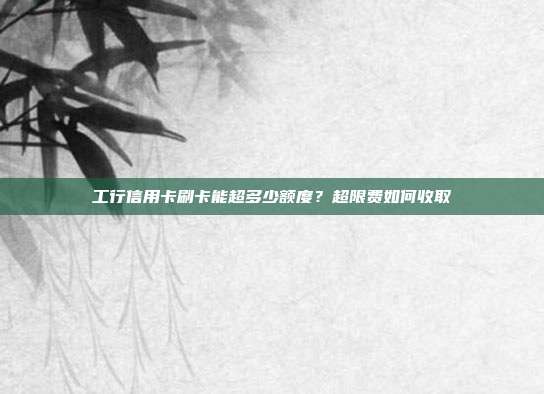 工行信用卡刷卡能超多少额度？超限费如何收取