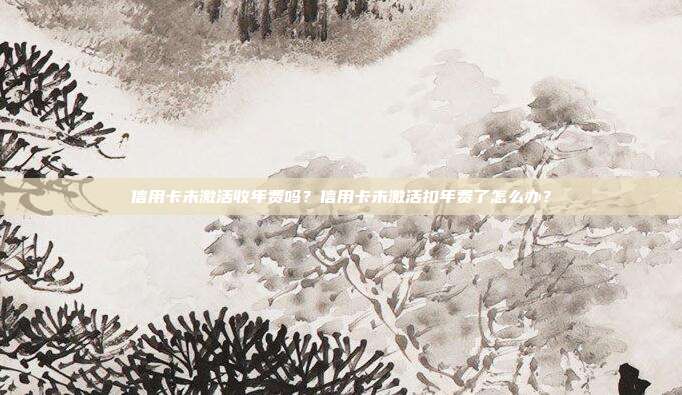 信用卡未激活收年费吗？信用卡未激活扣年费了怎么办？