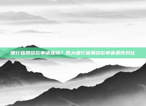 银行信用贷款申请难吗？四大银行信用贷款申请条件对比