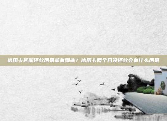 信用卡延期还款后果都有哪些？信用卡两个月没还款会有什么后果