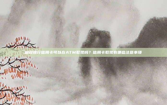 邮政银行信用卡可以在ATM取现吗?信用卡取现有哪些注意事项