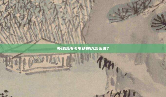 办理信用卡电话回访怎么说？