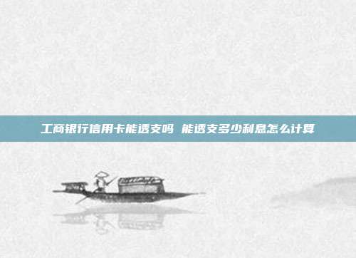 工商银行信用卡能透支吗 能透支多少利息怎么计算