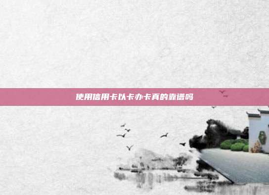 使用信用卡以卡办卡真的靠谱吗