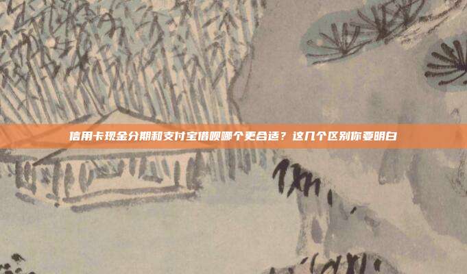 信用卡现金分期和支付宝借呗哪个更合适？这几个区别你要明白