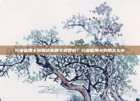 兴业信用卡到期还能刷卡消费吗？兴业信用卡到期怎么办