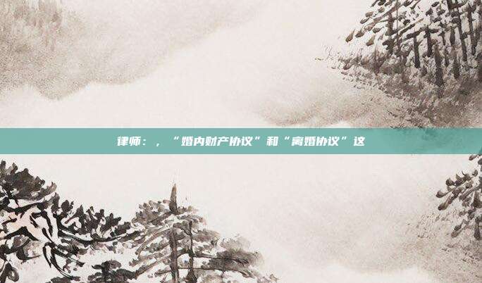 律师：，“婚内财产协议”和“离婚协议”这
