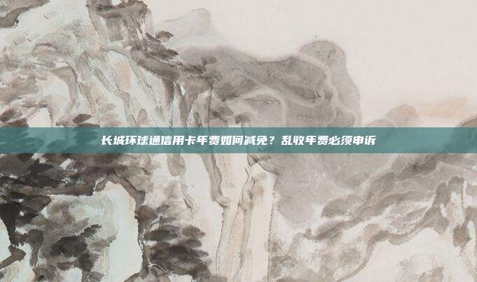 长城环球通信用卡年费如何减免？乱收年费必须申诉