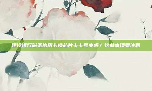 建设银行磁条信用卡换芯片卡卡号变吗？这些事项要注意