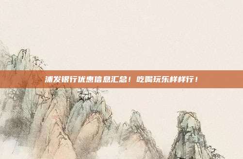 浦发银行优惠信息汇总！吃喝玩乐样样行！