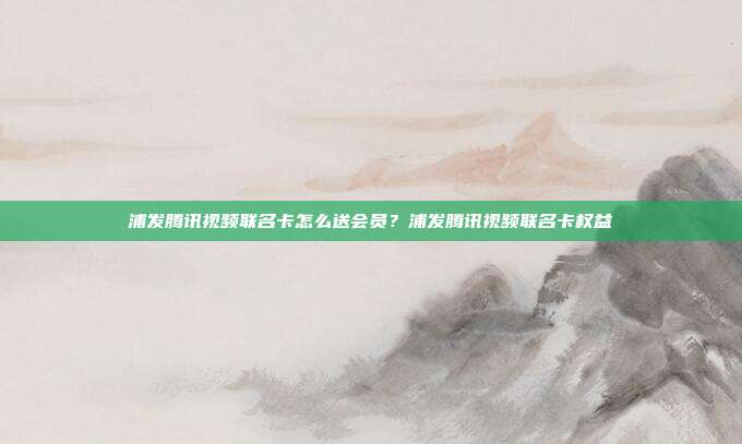 浦发腾讯视频联名卡怎么送会员?浦发腾讯视频联名卡权益