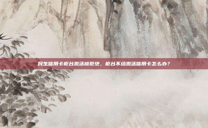 民生信用卡柜台激活被拒绝，柜台不给激活信用卡怎么办？