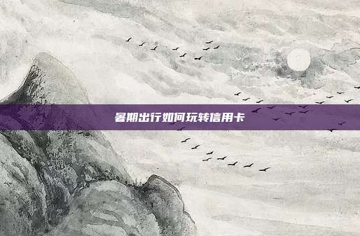 暑期出行如何玩转信用卡