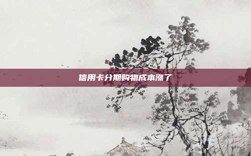 信用卡分期购物成本涨了