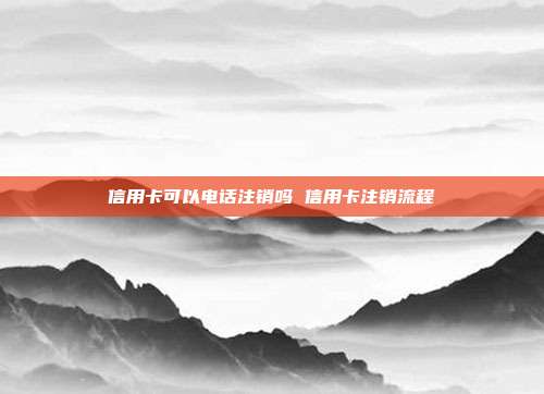 信用卡可以电话注销吗 信用卡注销流程