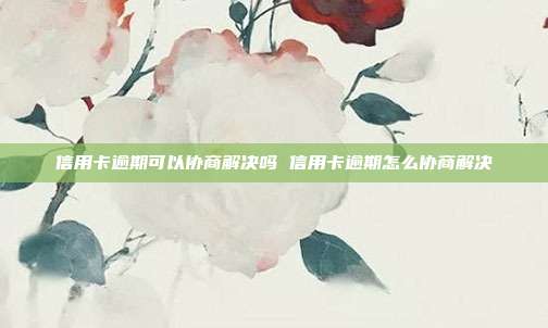 信用卡逾期可以协商解决吗 信用卡逾期怎么协商解决