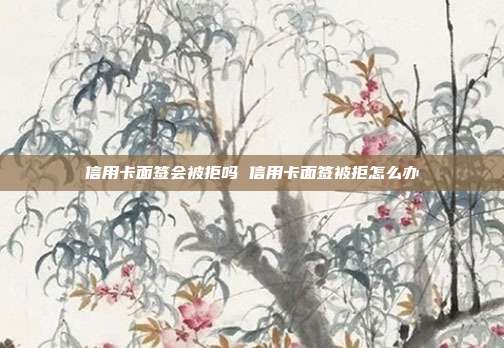 信用卡面签会被拒吗 信用卡面签被拒怎么办