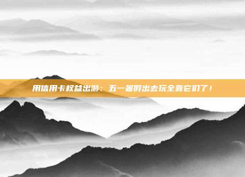 用信用卡权益出游：五一暑假出去玩全靠它们了！