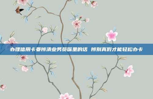 办理信用卡要辨清业务员嘴里的话 辨别真假才能轻松办卡