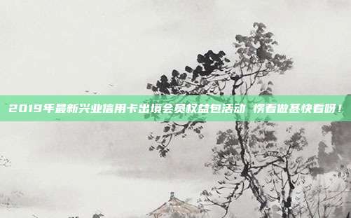 2019年最新兴业信用卡出境会员权益包活动 愣着做甚快看呀！