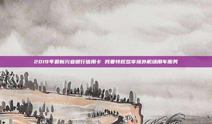 2019年最新兴业银行信用卡 我要特权悠享境外机场用车服务